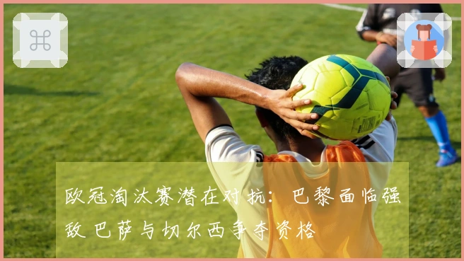 欧冠淘汰赛潜在对抗：巴黎面临强敌 巴萨与切尔西争夺资格