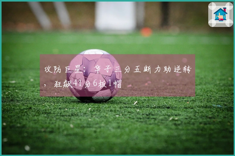 攻防巨星：华子三分五断力助逆转，狂飙41分6板1帽