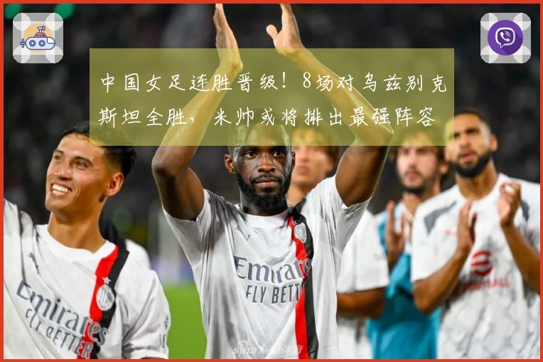 中国女足连胜晋级！8场对乌兹别克斯坦全胜，米帅或将排出最强阵容