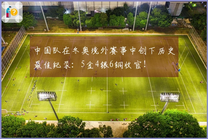 中国队在冬奥境外赛事中创下历史最佳纪录：5金4银6铜收官！