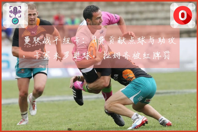 曼联战平纽卡：B费贡献点球与助攻，卡塞米罗进球，拉姆齐被红牌罚下