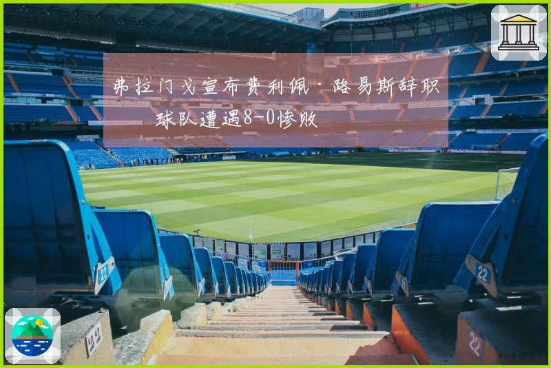 弗拉门戈宣布费利佩·路易斯辞职，球队遭遇8-0惨败