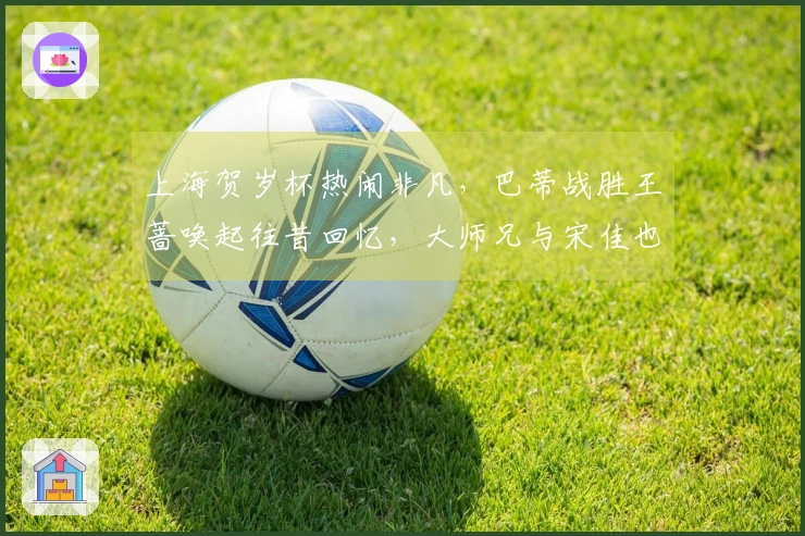 上海贺岁杯热闹非凡，巴蒂战胜王蔷唤起往昔回忆，大师兄与宋佳也前来助阵