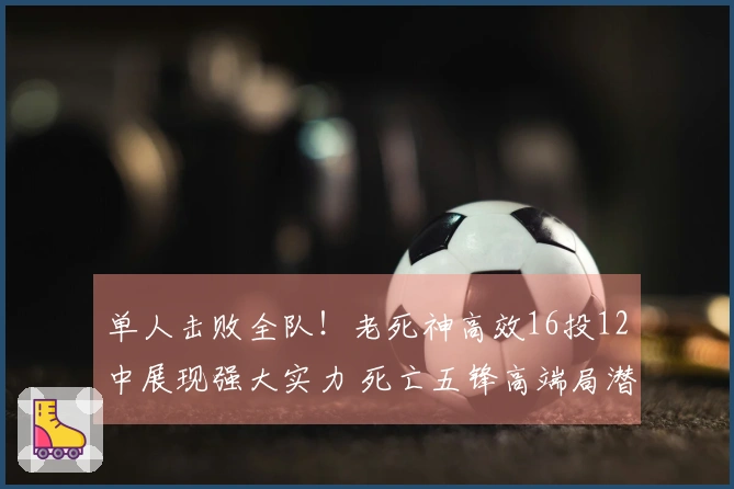 单人击败全队！老死神高效16投12中展现强大实力 死亡五锋高端局潜力无限