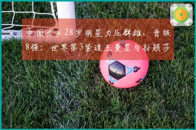 中国女乒28岁明星力压群雄，晋级8强：世界第3紧追王曼昱与孙颖莎