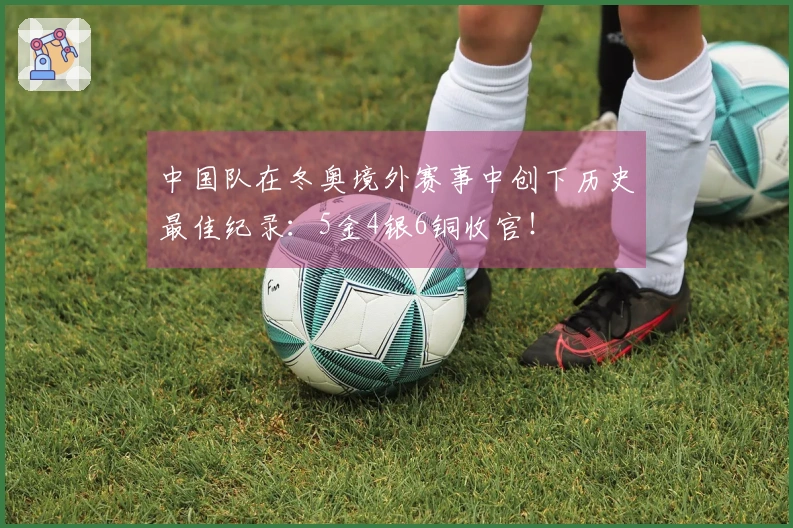 中国队在冬奥境外赛事中创下历史最佳纪录：5金4银6铜收官！