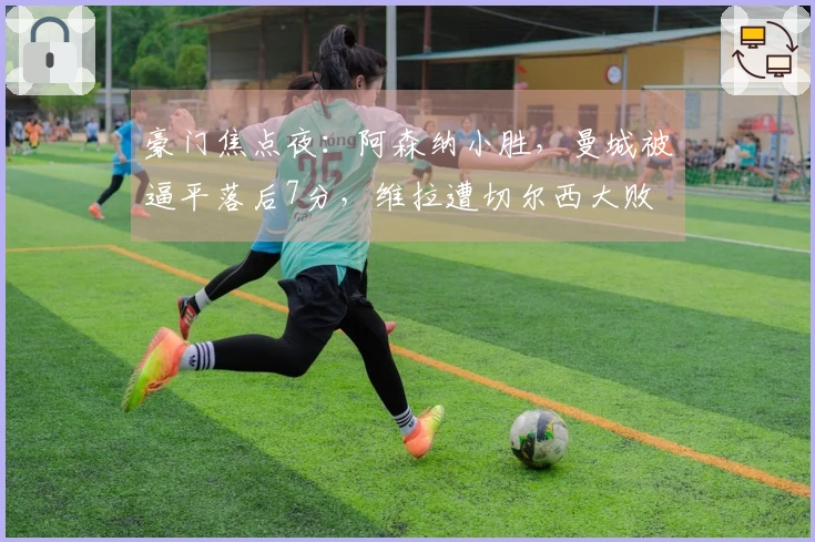 豪门焦点夜：阿森纳小胜，曼城被逼平落后7分，维拉遭切尔西大败