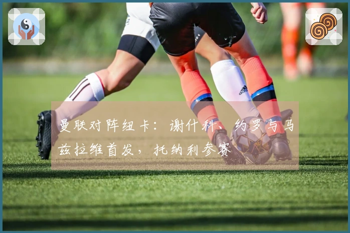 曼联对阵纽卡：谢什科、约罗与马兹拉维首发，托纳利参赛