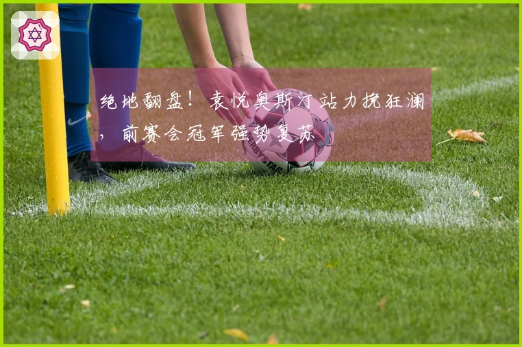 绝地翻盘！袁悦奥斯汀站力挽狂澜，前赛会冠军强势复苏