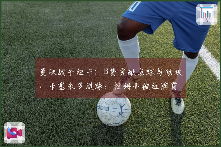 曼联战平纽卡：B费贡献点球与助攻，卡塞米罗进球，拉姆齐被红牌罚下