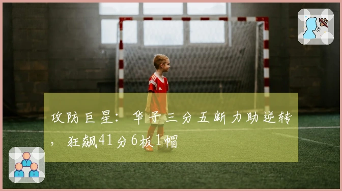 攻防巨星：华子三分五断力助逆转，狂飙41分6板1帽
