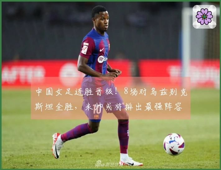 中国女足连胜晋级！8场对乌兹别克斯坦全胜，米帅或将排出最强阵容