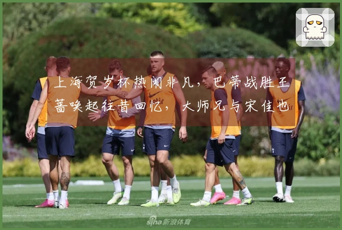 上海贺岁杯热闹非凡，巴蒂战胜王蔷唤起往昔回忆，大师兄与宋佳也前来助阵