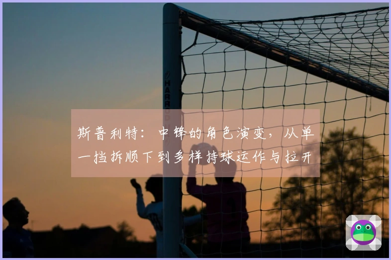 斯普利特：中锋的角色演变，从单一挡拆顺下到多样持球运作与拉开空间