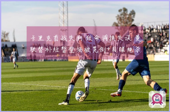 卡里克首战失利 致命调换失误 曼联替补短暂登场被晃倒+目睹绝杀