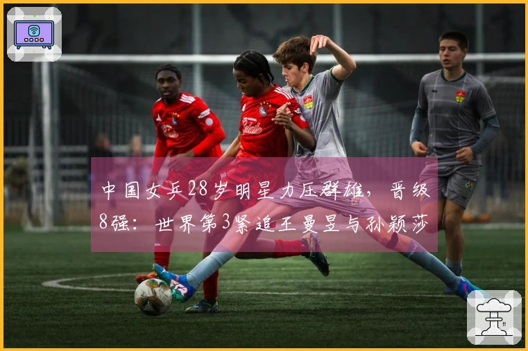 中国女乒28岁明星力压群雄，晋级8强：世界第3紧追王曼昱与孙颖莎