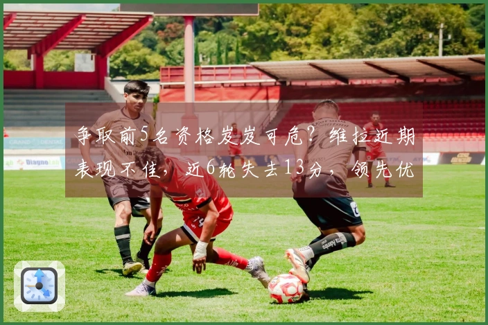 争取前5名资格岌岌可危？维拉近期表现不佳，近6轮失去13分，领先优势缩减至3分