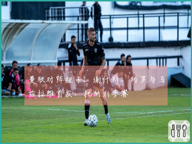 曼联对阵纽卡：谢什科、约罗与马兹拉维首发，托纳利参赛