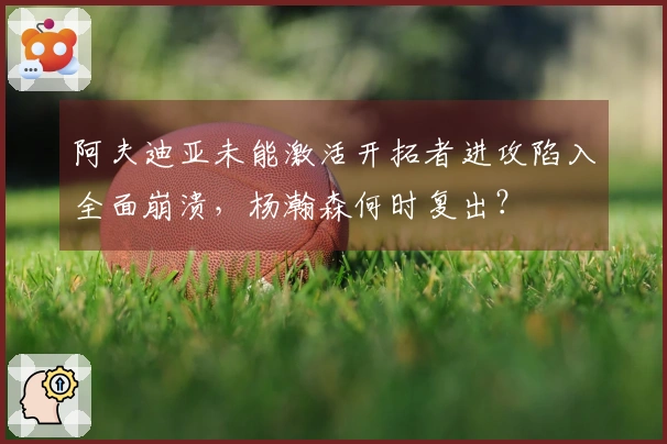 阿夫迪亚未能激活开拓者进攻陷入全面崩溃，杨瀚森何时复出？