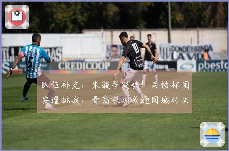 队伍补充，朱骏寻突破！足协杯国安遭挑战，青岛深圳或迎同城对决
